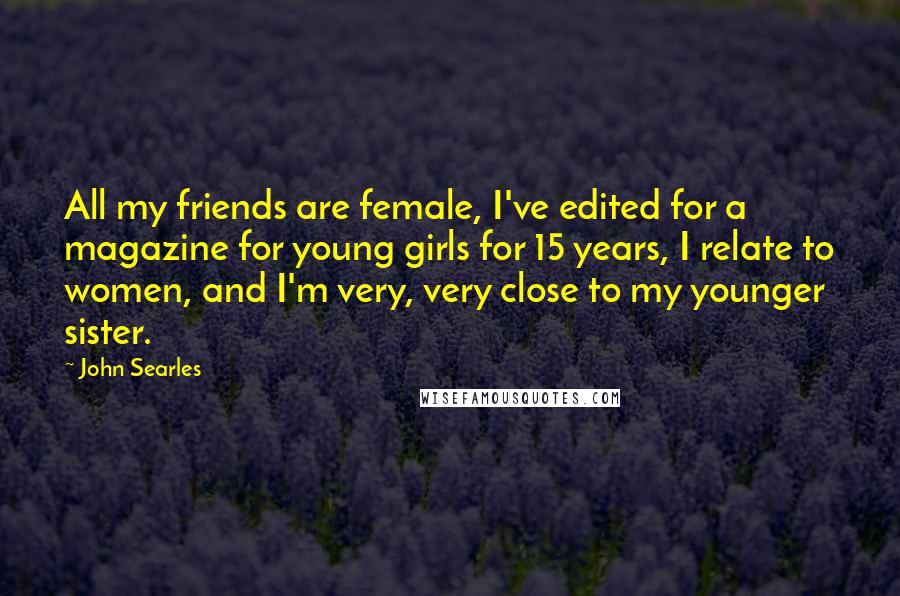 John Searles quotes: All my friends are female, I've edited for a magazine for young girls for 15 years, I relate to women, and I'm very, very close to my younger sister. John Searles quotes: All my friends are female, I've edited for a magazine for young girls for 15 years, I relate to women, and I'm very, very close to my younger sister.