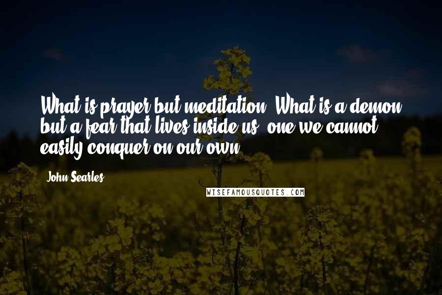 John Searles quotes: What is prayer but meditation? What is a demon but a fear that lives inside us, one we cannot easily conquer on our own?