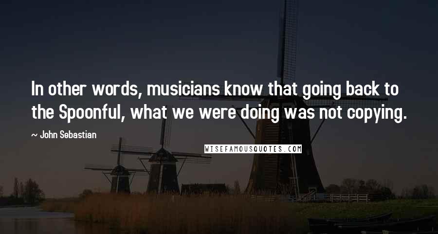 John Sebastian quotes: In other words, musicians know that going back to the Spoonful, what we were doing was not copying.