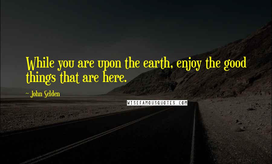 John Selden quotes: While you are upon the earth, enjoy the good things that are here.