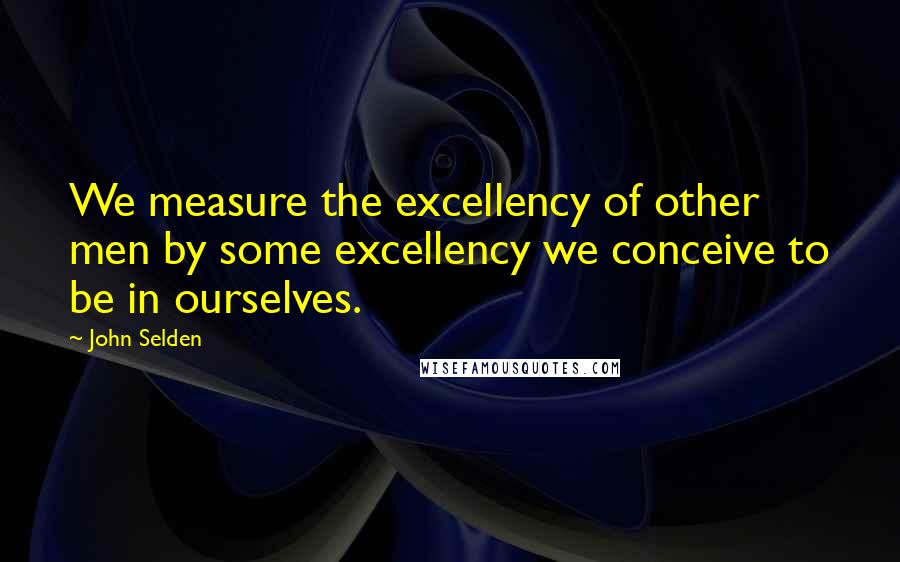 John Selden quotes: We measure the excellency of other men by some excellency we conceive to be in ourselves.