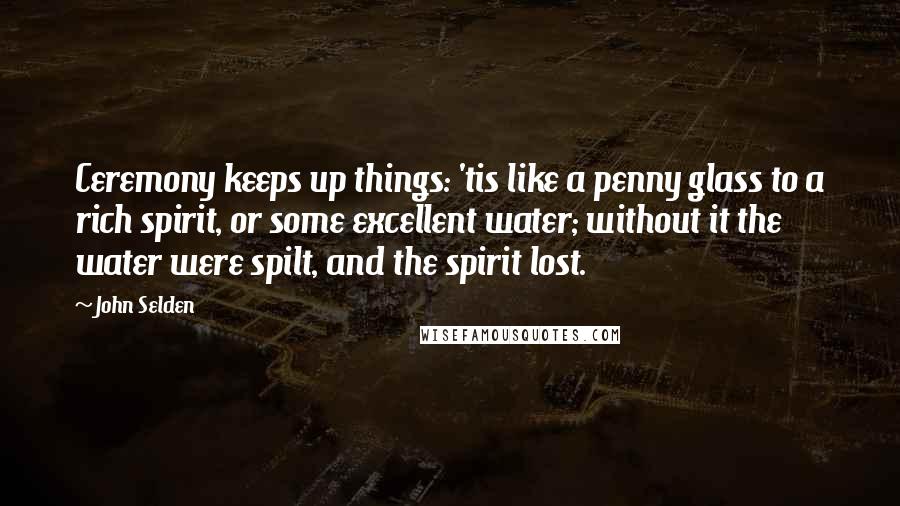 John Selden quotes: Ceremony keeps up things: 'tis like a penny glass to a rich spirit, or some excellent water; without it the water were spilt, and the spirit lost.