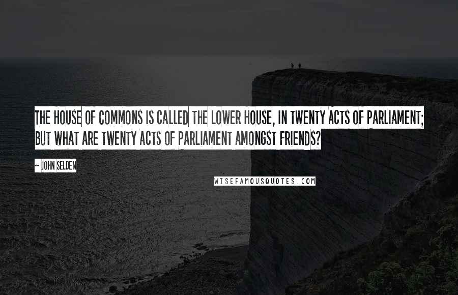 John Selden quotes: The House of Commons is called the Lower House, in twenty Acts of Parliament; but what are twenty Acts of Parliament amongst Friends?