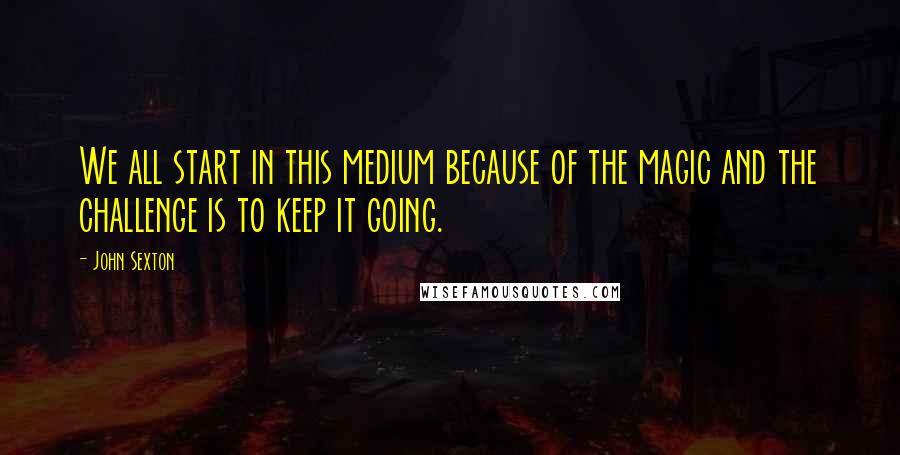 John Sexton quotes: We all start in this medium because of the magic and the challenge is to keep it going.