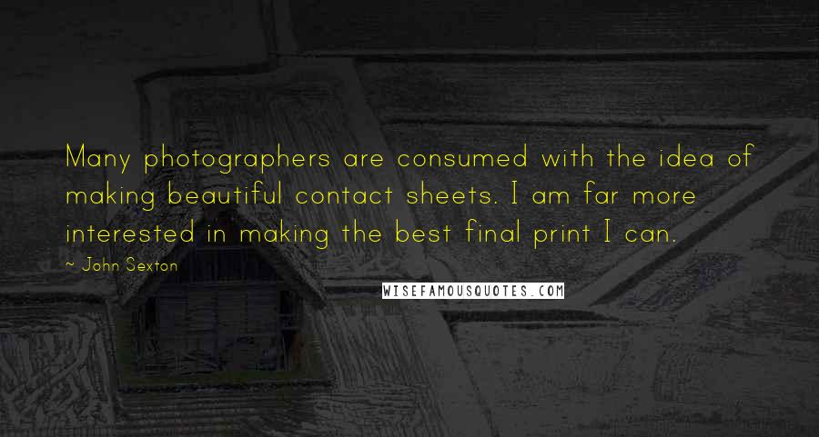 John Sexton quotes: Many photographers are consumed with the idea of making beautiful contact sheets. I am far more interested in making the best final print I can. John Sexton quotes: Many photographers are consumed with the idea of making beautiful contact sheets. I am far more interested in making the best final print I can.