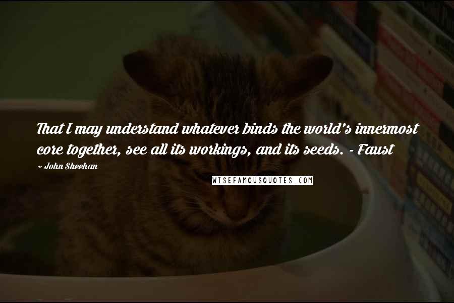 John Sheehan quotes: That I may understand whatever binds the world's innermost core together, see all its workings, and its seeds. - Faust