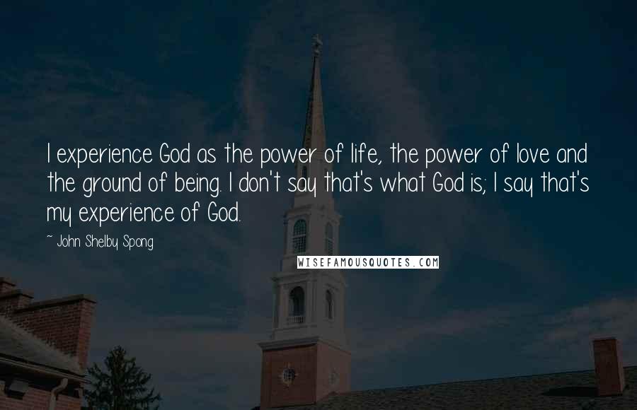 John Shelby Spong quotes: I experience God as the power of life, the power of love and the ground of being. I don't say that's what God is; I say that's my experience of