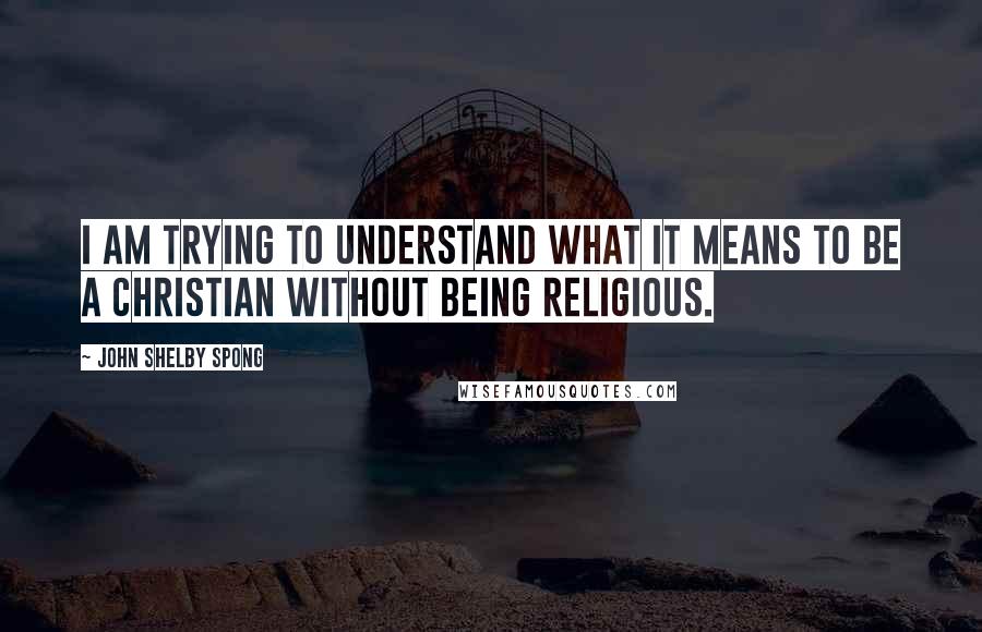 John Shelby Spong quotes: I am trying to understand what it means to be a Christian without being religious.