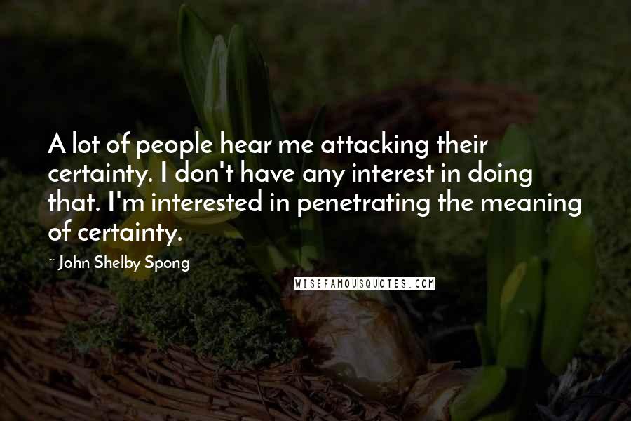 John Shelby Spong quotes: A lot of people hear me attacking their certainty. I don't have any interest in doing that. I'm interested in penetrating the meaning of certainty.