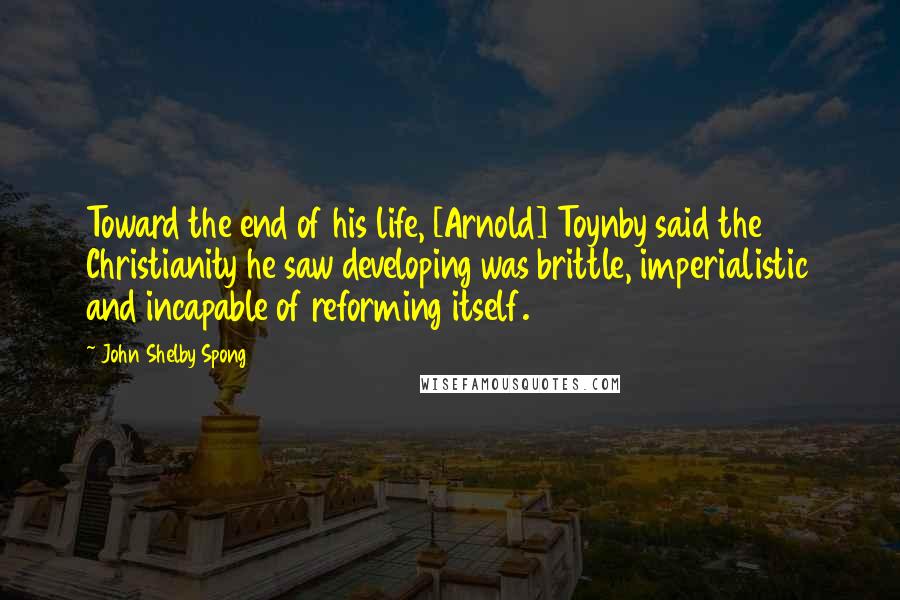 John Shelby Spong quotes: Toward the end of his life, [Arnold] Toynby said the Christianity he saw developing was brittle, imperialistic and incapable of reforming itself.