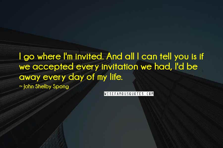 John Shelby Spong quotes: I go where I'm invited. And all I can tell you is if we accepted every invitation we had, I'd be away every day of my life.