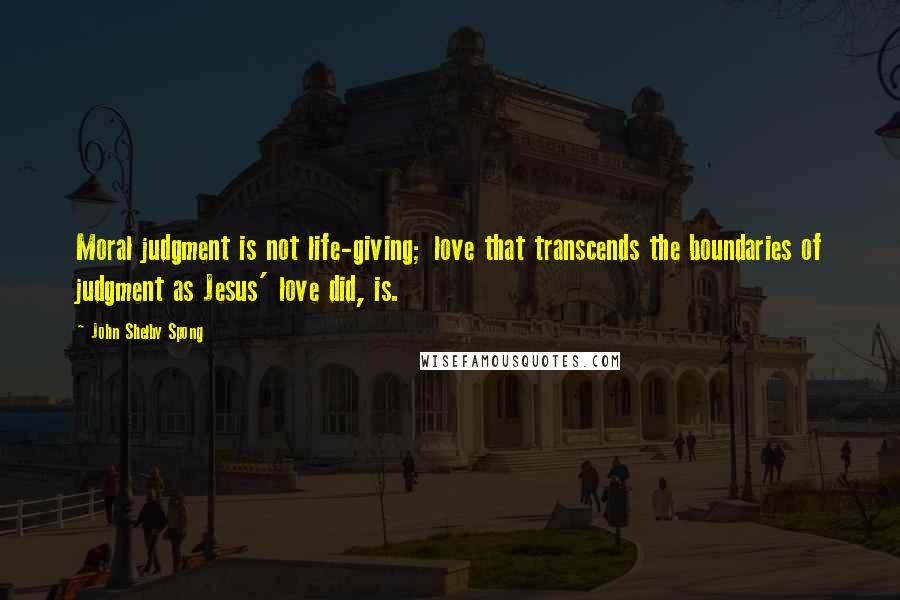 John Shelby Spong quotes: Moral judgment is not life-giving; love that transcends the boundaries of judgment as Jesus' love did, is.