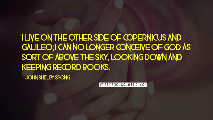 John Shelby Spong quotes: I live on the other side of Copernicus and Galileo; I can no longer conceive of God as sort of above the sky, looking down and keeping record books.