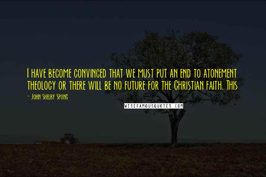 John Shelby Spong quotes: I have become convinced that we must put an end to atonement theology or there will be no future for the Christian faith. This