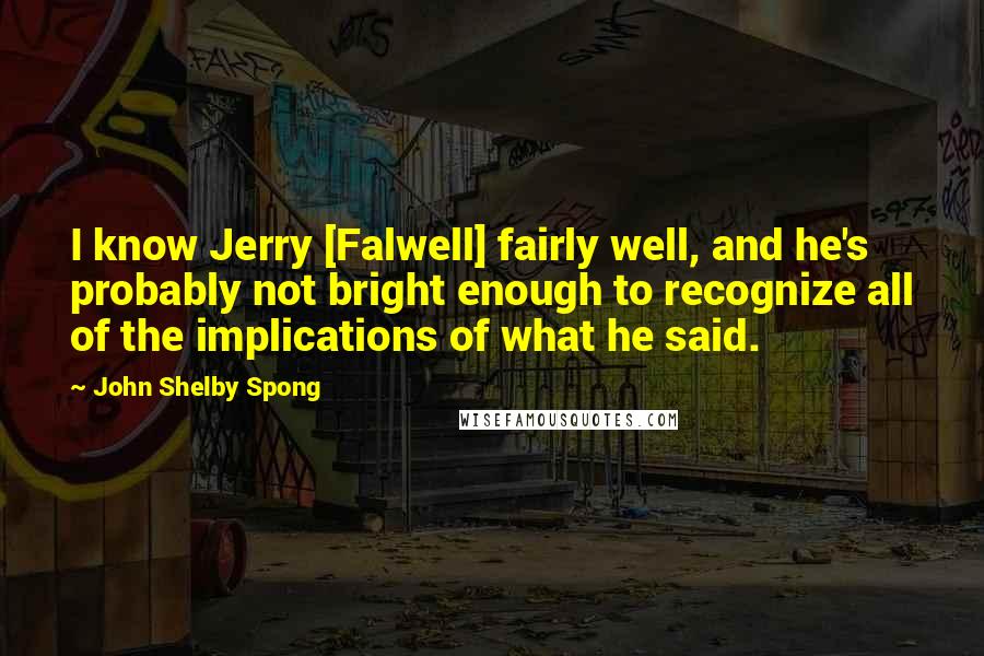 John Shelby Spong quotes: I know Jerry [Falwell] fairly well, and he's probably not bright enough to recognize all of the implications of what he said.
