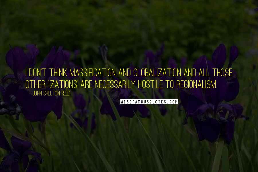 John Shelton Reed quotes: I don't think massification and globalization and all those other 'izations' are necessarily hostile to regionalism.