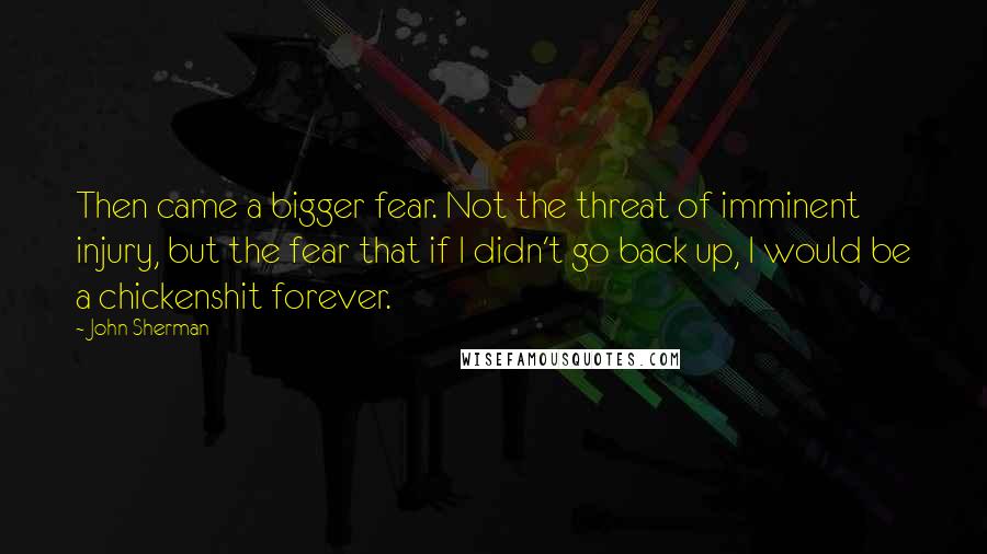 John Sherman quotes: Then came a bigger fear. Not the threat of imminent injury, but the fear that if I didn't go back up, I would be a chickenshit forever.