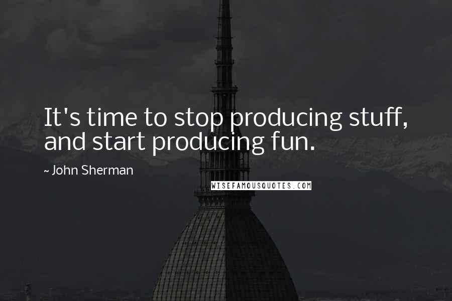 John Sherman quotes: It's time to stop producing stuff, and start producing fun.