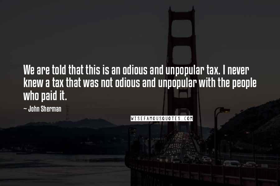 John Sherman quotes: We are told that this is an odious and unpopular tax. I never knew a tax that was not odious and unpopular with the people who paid it.