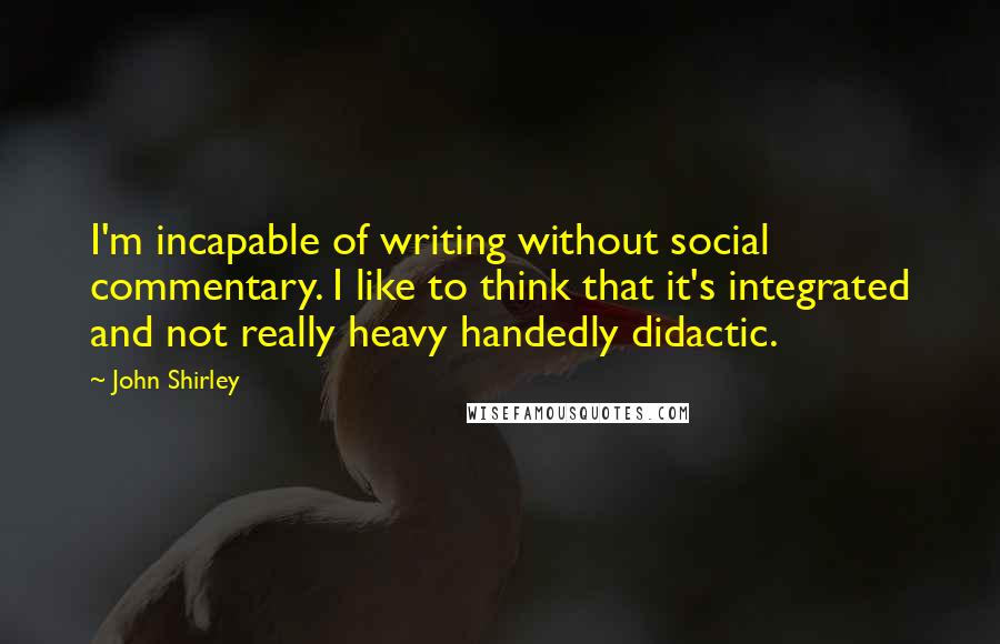 John Shirley quotes: I'm incapable of writing without social commentary. I like to think that it's integrated and not really heavy handedly didactic.