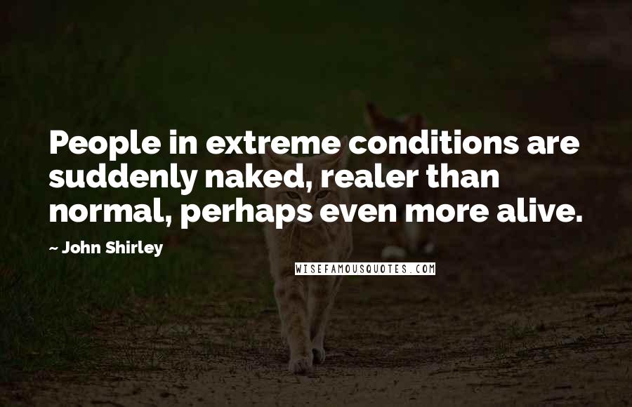 John Shirley quotes: People in extreme conditions are suddenly naked, realer than normal, perhaps even more alive.