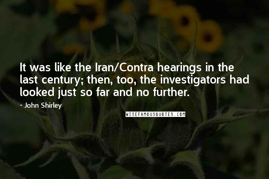John Shirley quotes: It was like the Iran/Contra hearings in the last century; then, too, the investigators had looked just so far and no further.