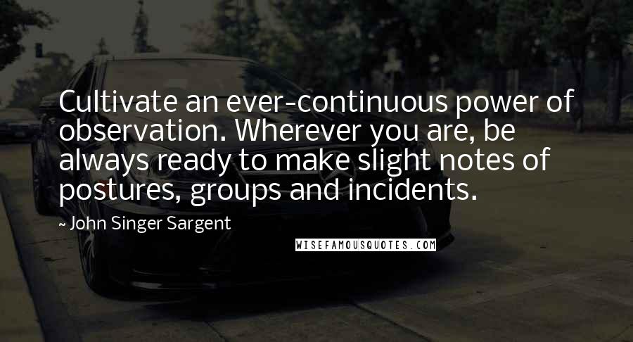John Singer Sargent quotes: Cultivate an ever-continuous power of observation. Wherever you are, be always ready to make slight notes of postures, groups and incidents. John Singer Sargent quotes: Cultivate an ever-continuous power of observation. Wherever you are, be always ready to make slight notes of postures, groups and incidents.