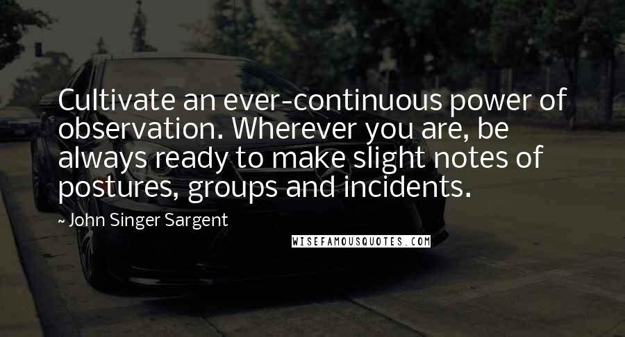 John Singer Sargent quotes: Cultivate an ever-continuous power of observation. Wherever you are, be always ready to make slight notes of postures, groups and incidents.