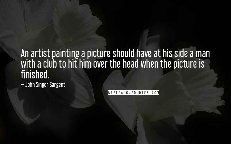 John Singer Sargent quotes: An artist painting a picture should have at his side a man with a club to hit him over the head when the picture is finished.