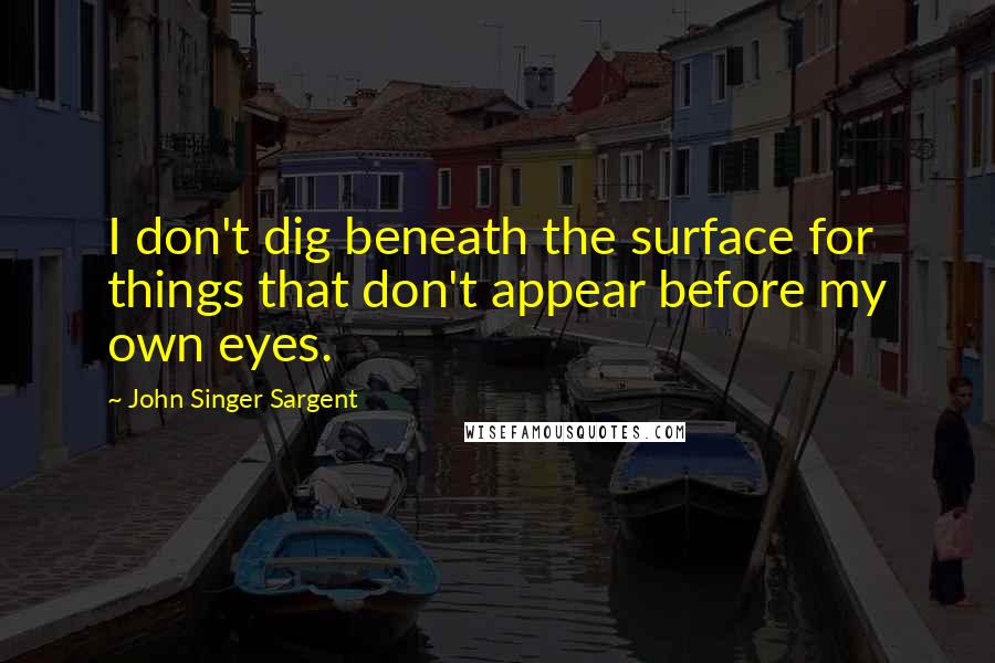 John Singer Sargent quotes: I don't dig beneath the surface for things that don't appear before my own eyes.
