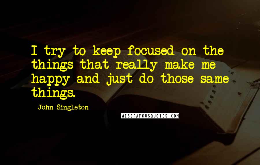 John Singleton quotes: I try to keep focused on the things that really make me happy and just do those same things.