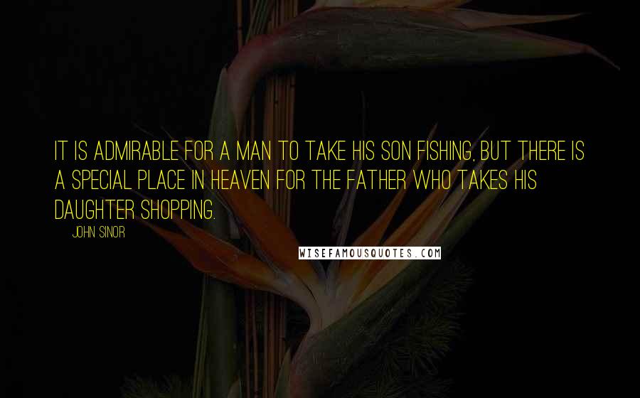 John Sinor quotes: It is admirable for a man to take his son fishing, but there is a special place in heaven for the father who takes his daughter shopping.