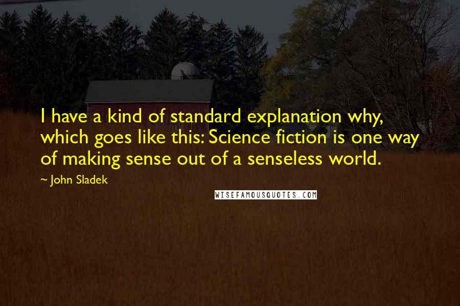 John Sladek quotes: I have a kind of standard explanation why, which goes like this: Science fiction is one way of making sense out of a senseless world.