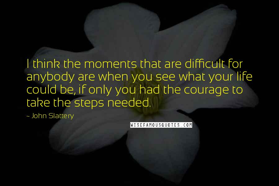 John Slattery quotes: I think the moments that are difficult for anybody are when you see what your life could be, if only you had the courage to take the steps needed.