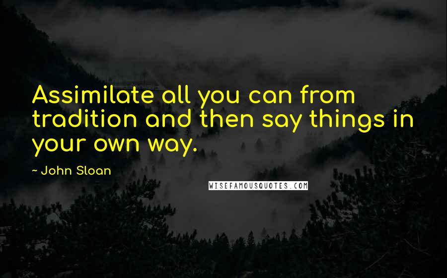 John Sloan quotes: Assimilate all you can from tradition and then say things in your own way.