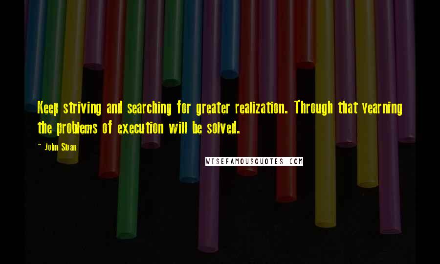 John Sloan quotes: Keep striving and searching for greater realization. Through that yearning the problems of execution will be solved.