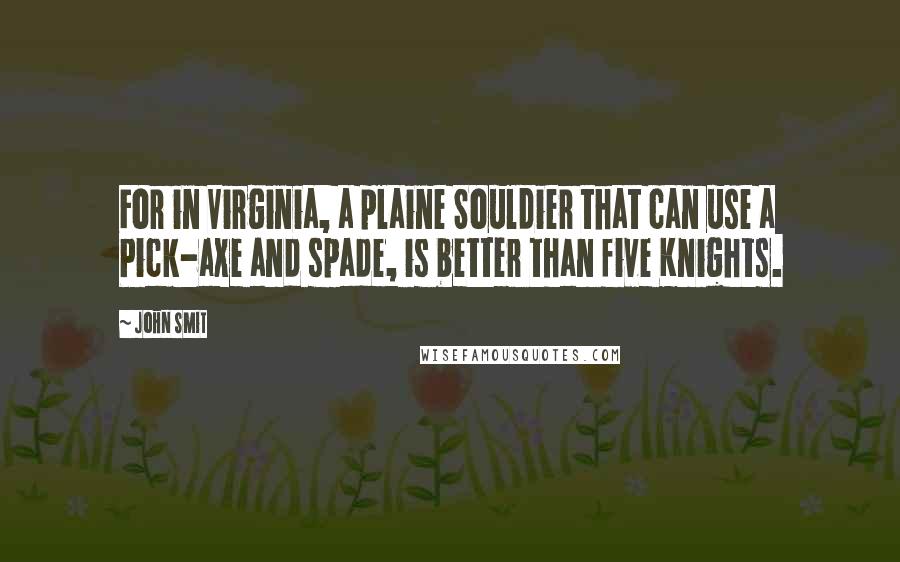 John Smit quotes: For in Virginia, a plaine Souldier that can use a Pick-axe and spade, is better than five Knights.