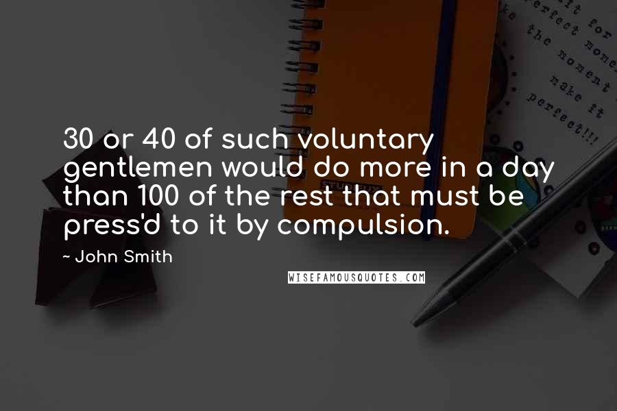 John Smith quotes: 30 or 40 of such voluntary gentlemen would do more in a day than 100 of the rest that must be press'd to it by compulsion.