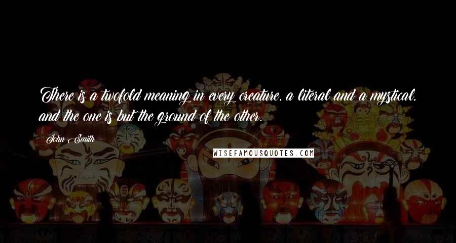 John Smith quotes: There is a twofold meaning in every creature, a literal and a mystical, and the one is but the ground of the other.