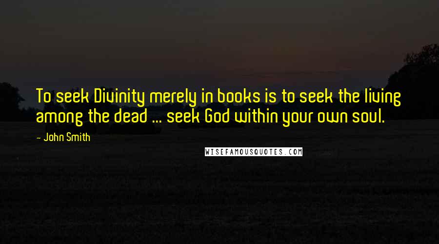 John Smith quotes: To seek Divinity merely in books is to seek the living among the dead ... seek God within your own soul.