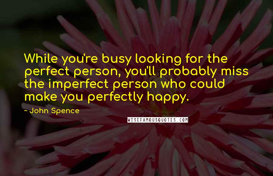 John Spence quotes: While you're busy looking for the perfect person, you'll probably miss the imperfect person who could make you perfectly happy.