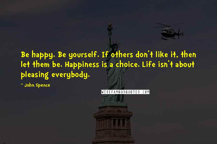 John Spence quotes: Be happy. Be yourself. If others don't like it, then let them be. Happiness is a choice. Life isn't about pleasing everybody.