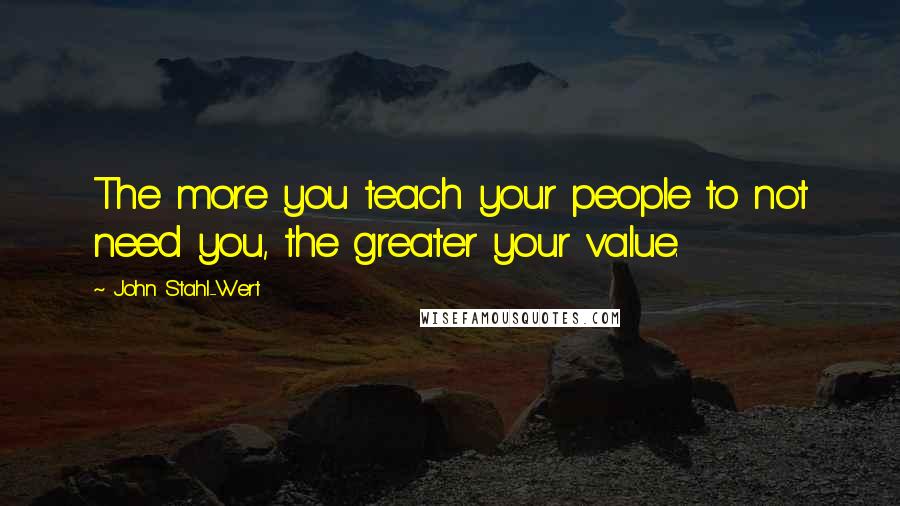 John Stahl-Wert quotes: The more you teach your people to not need you, the greater your value.