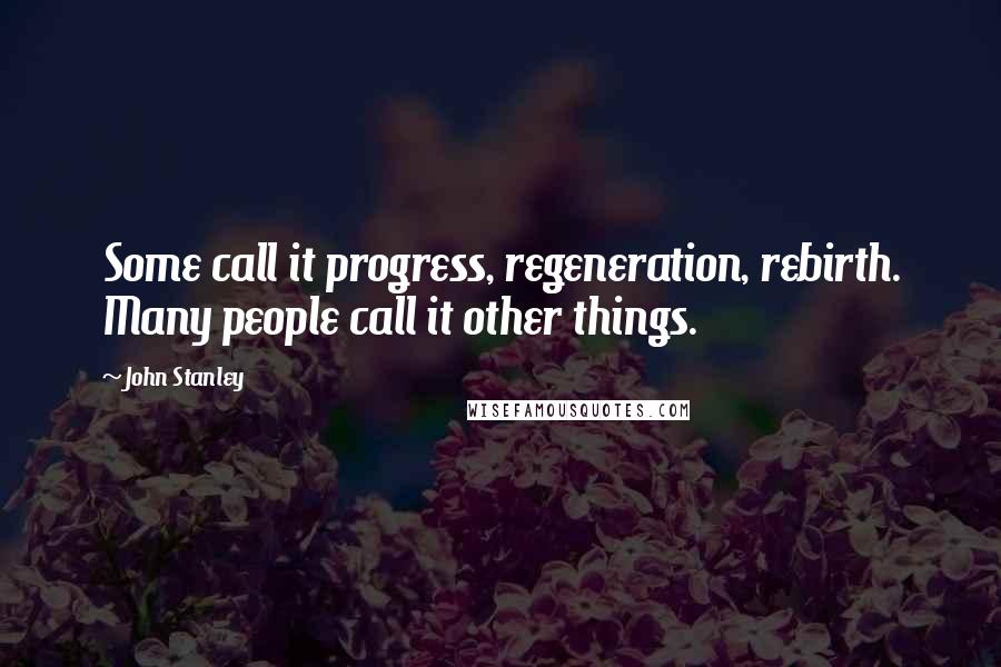 John Stanley quotes: Some call it progress, regeneration, rebirth. Many people call it other things.