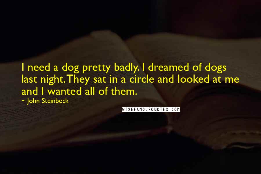 John Steinbeck quotes: I need a dog pretty badly. I dreamed of dogs last night. They sat in a circle and looked at me and I wanted all of them.