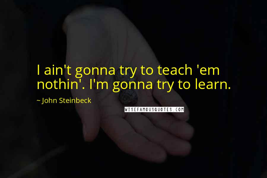 John Steinbeck quotes: I ain't gonna try to teach 'em nothin'. I'm gonna try to learn.