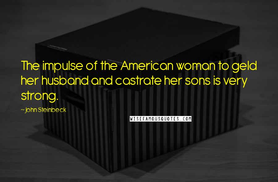 John Steinbeck quotes: The impulse of the American woman to geld her husband and castrate her sons is very strong.