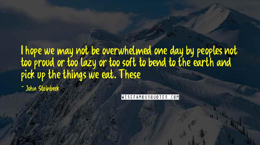 John Steinbeck quotes: I hope we may not be overwhelmed one day by peoples not too proud or too lazy or too soft to bend to the earth and pick up the things