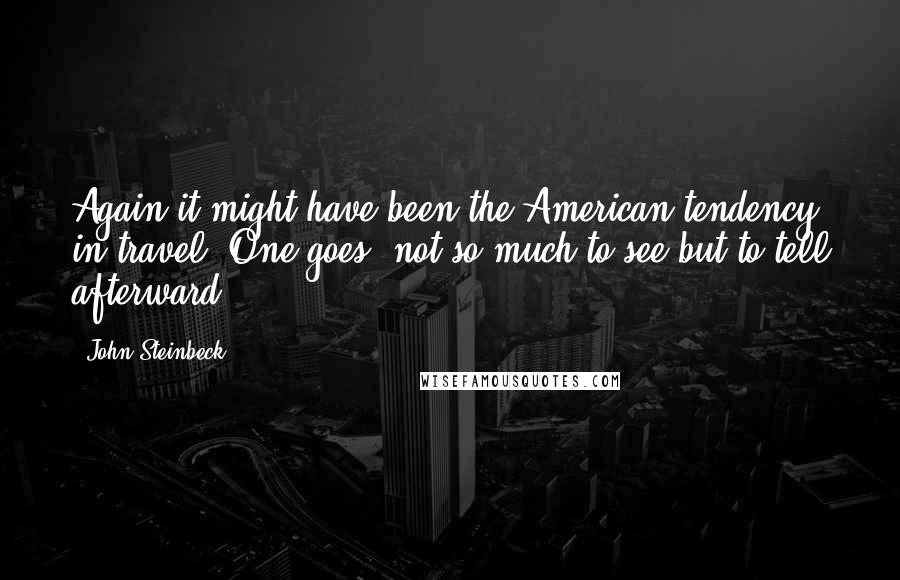 John Steinbeck quotes: Again it might have been the American tendency in travel. One goes, not so much to see but to tell afterward.