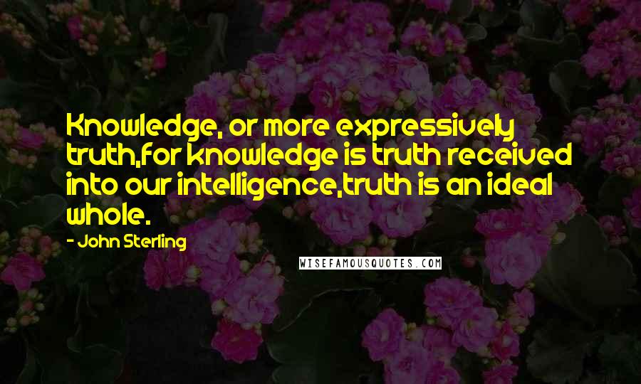 John Sterling quotes: Knowledge, or more expressively truth,for knowledge is truth received into our intelligence,truth is an ideal whole.